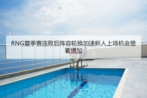 RNG夏季赛连败后阵容轮换加速新人上场机会显著增加