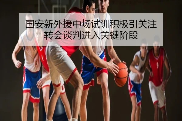 国安新外援中场试训积极引关注 转会谈判进入关键阶段