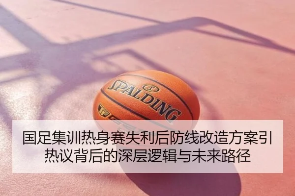 国足集训热身赛失利后防线改造方案引热议背后的深层逻辑与未来路径