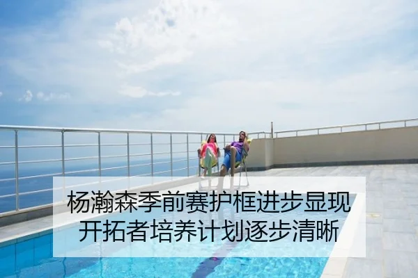 杨瀚森季前赛护框进步显现 开拓者培养计划逐步清晰